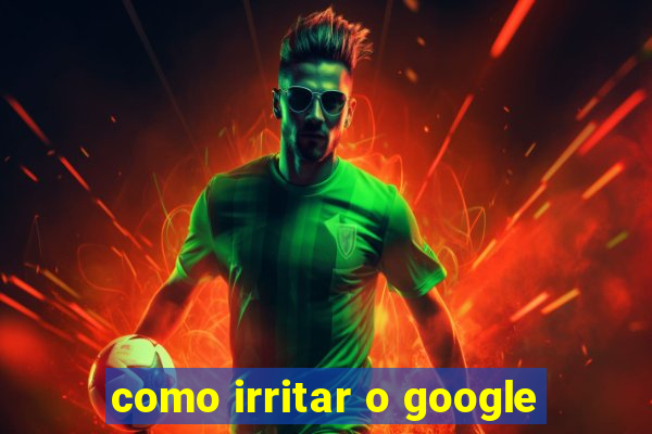 como irritar o google