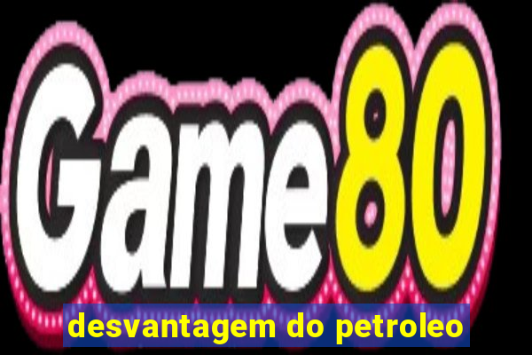 desvantagem do petroleo